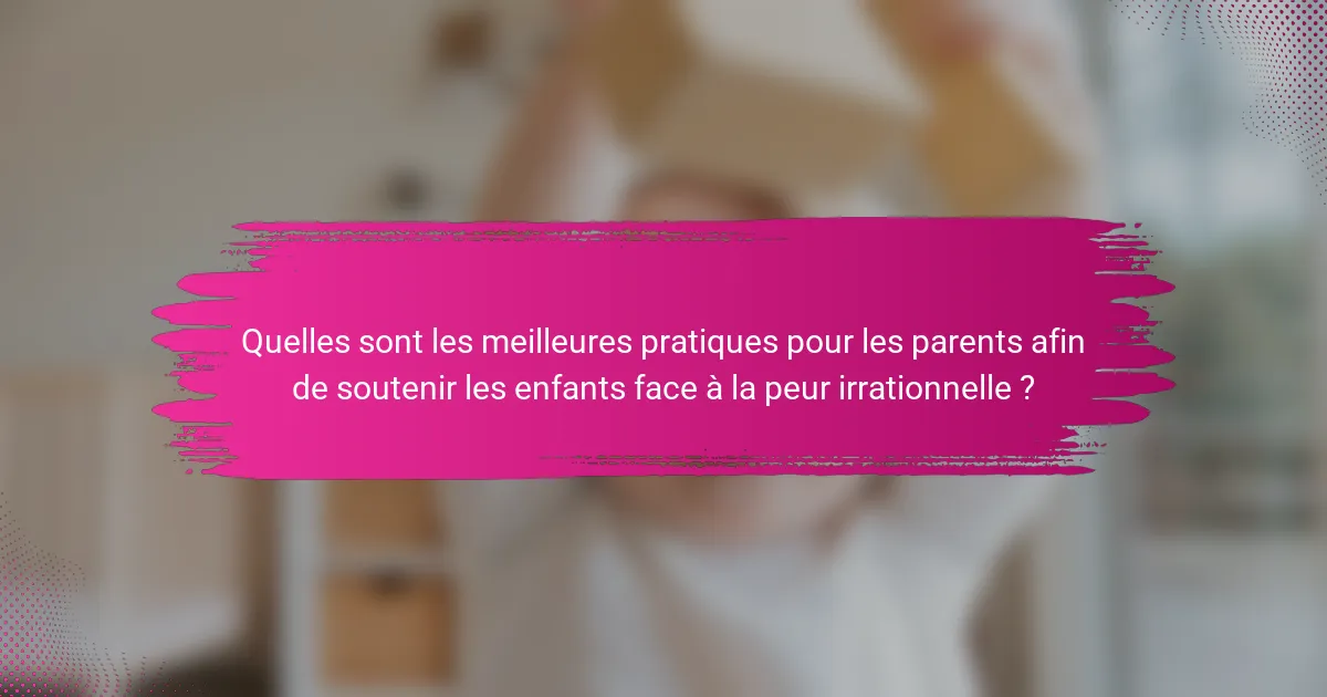 Quelles sont les meilleures pratiques pour les parents afin de soutenir les enfants face à la peur irrationnelle ?