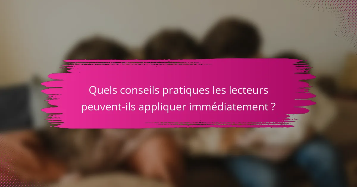 Quels conseils pratiques les lecteurs peuvent-ils appliquer immédiatement ?